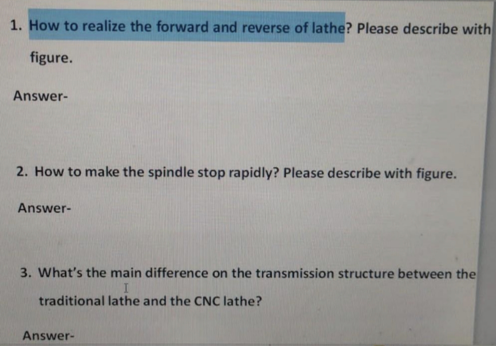 1. How to realize the forward and reverse of lathe? Please describe with
figure.
Answer-
2. How to make the spindle stop rapidly? Please describe with figure.
Answer-
3. What's the main difference on the transmission structure between the
traditional lathe and the CNC lathe?
Answer-
