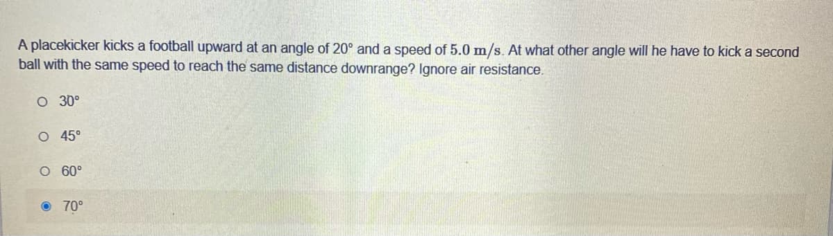 A placekicker kicks a football upward at an angle of 20° and a speed of 5.0 mn/s. At what other angle will he have to kick a second
ball with the same speed to reach the same distance downrange? Ignore air resistance.
O 30°
O 45°
O 60°
O 70°
