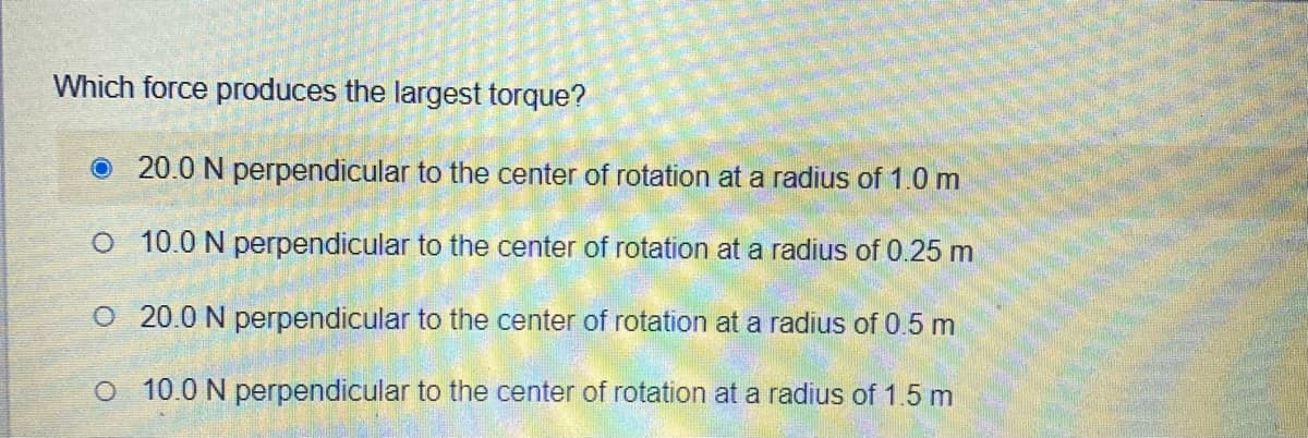 Which force produces the largest torque?
O 20.0 N perpendicular to the center of rotation at a radius of 1.0 m
O 10.0 N perpendicular to the center of rotation at a radius of 0.25 m
O 20.0 N perpendicular to the center of rotation at a radius of 0.5 m
O 10.0 N perpendicular to the center of rotation at a radius of 1.5 m
