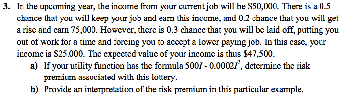 3. In the upcoming year, the income from your current job will be $50,000. There is a 0.5
chance that you will keep your job and earn this income, and 0.2 chance that you will get
a rise and earn 75,000. However, there is 0.3 chance that you will be laid off, putting you
out of work for a time and forcing you to accept a lower paying job. In this case, your
income is $25.000. The expected value of your income is thus $47,500.
a) If your utility function has the formula 5001 - 0.00027, determine the risk
premium associated with this lottery.
b) Provide an interpretation of the risk premium in this particular example.
