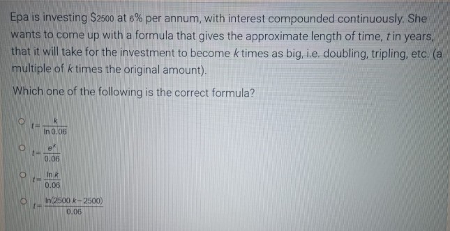 Epa is investing $2500 at 6% per annum, with interest compounded continuously. She
wants to come up with a formula that gives the approximate length of time, t in years,
that it will take for the investment to become k times as big, i.e. doubling, tripling, etc. (a
multiple of k times the original amount).
Which one of the following is the correct formula?
O
k
[=
In 0.06
0.06
In k
0.06
In(2500 k-2500)
0.06
O
O
O
t=
t
t=