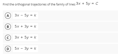 Find the orthogonal trajectories of the family of lines 3x + 5y = C
A
3x - 5y = k
5x + 3y = k
3x + 5y = k
5x - 3y = k
