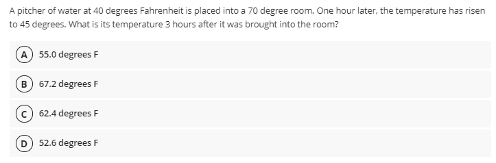 A pitcher of water at 40 degrees Fahrenheit is placed into a 70 degree room. One hour later, the temperature has risen
to 45 degrees. What is its temperature 3 hours after it was brought into the room?
A 55.0 degrees F
B 67.2 degrees F
c) 62.4 degrees F
D) 52.6 degrees F
