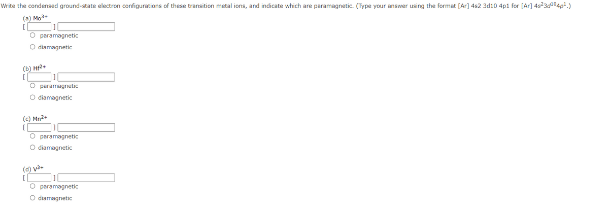 Write the condensed ground-state electron configurations of these transition metal ions, and indicate which are paramagnetic. (Type your answer using the format [Ar] 4s2 3d10 4p1 for [Ar] 4s23d104p1.)
(a) Mo3+
O paramagnetic
O diamagnetic
(b) Hf2+
O paramagnetic
O diamagnetic
(c) Mn2+
O paramagnetic
O diamagnetic
(d) v3+
O paramagnetic
O diamagnetic
