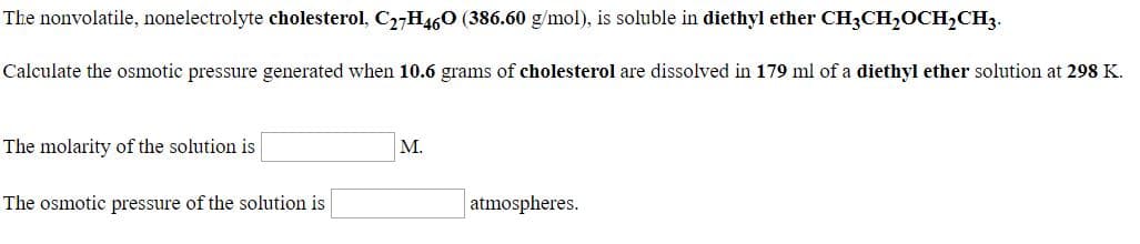 The nonvolatile, nonelectrolyte cholesterol, C2-H460 (386.60 g/mol), is soluble in diethyl ether CH3CH,OCH,CH3.
Calculate the osmotic pressure generated when 10.6 grams of cholesterol are dissolved in 179 ml of a diethyl ether solution at 298 K.
The molarity of the solution is
M.
The osmotic pressure of the solution is
atmospheres.
