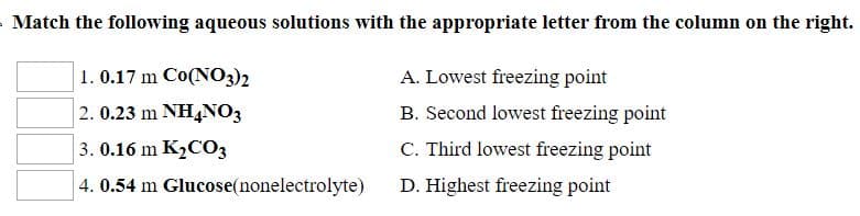 Match the following aqueous solutions with the appropriate letter from the column on the right.
A. Lowest freezing point
B. Second lowest freezing point
C. Third lowest freezing point
D. Highest freezing point
1. 0.17 m Co(NO3)2
2. 0.23 m NH4NO3
3. 0.16 m K2C03
4. 0.54 m Glucose(nonelectrolyte)
