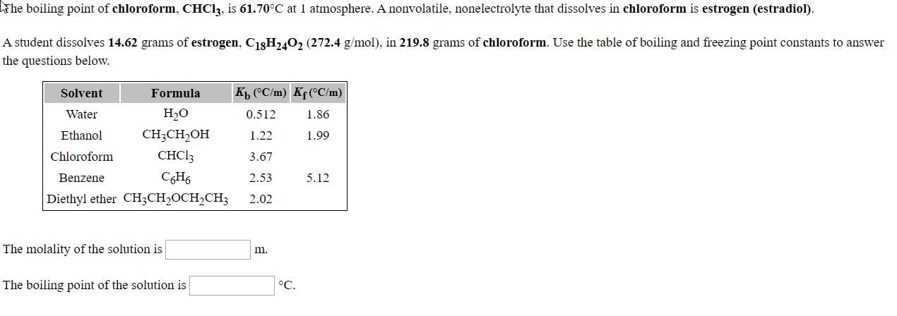 Fhe boiling point of chloroform, CHC13, is 61.70°C at I atmosphere. A nonvolatile, nonelectrolyte that dissolves in chloroform is estrogen (estradiol).
A student dissolves 14.62 grams of estrogen, CisH240, (272.4 g/mol), in 219.8 grams of chloroform. Use the table of boiling and freezing point constants to answer
the questions below.
K ("C/m) KfCC/m)
Solvent
Water
Formula
1.86
H,O
CH;CH,OH
CHCI3
0.512
1.22
Ethanol
Chloroform
1.99
3.67
2.53
Benzene
CH6
5.12
Diethyl ether CH;CH2OCH2CH3
2.02
The molality of the solution is
m.
The boiling point of the solution is
°C.
