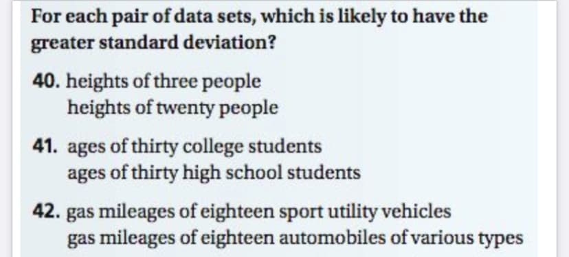 For each pair of data sets, which is likely to have the
greater standard deviation?
40. heights of three people
heights of twenty people
41. ages of thirty college students
ages of thirty high school students
42. gas mileages of eighteen sport utility vehicles
gas mileages of eighteen automobiles of various types
