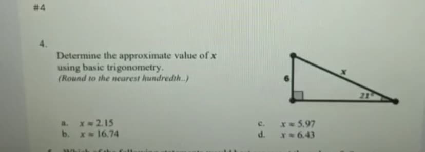 # 4
Determine the approximate value of x
using basic trigonometry.
(Round to the nearest hundredth.)
21
a. x- 2.15
x 5.97
c.
b.
x 16.74
P.
X 6.43
