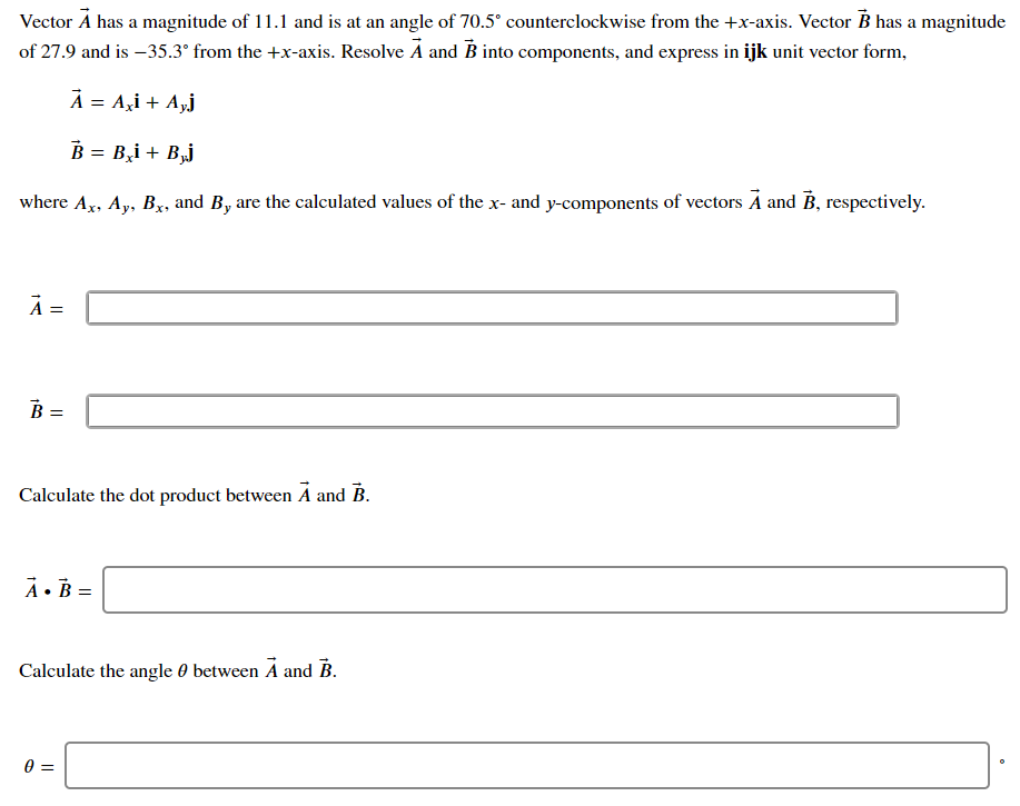 Vector Á has a magnitude of 11.1 and is at an angle of 70.5° counterclockwise from the +x-axis. Vector B has a magnitude
of 27.9 and is –35.3° from the +x-axis. Resolve A and B into components, and express in ijk unit vector form,
À = A,i + A,j
B = B,i + B,j
where Ax, Ay, Bx, and B, are the calculated values of the x- and y-components of vectors A and B, respectively.
=
B =
Calculate the dot product between A and B.
À• B =
Calculate the angle 0 between A and B.
