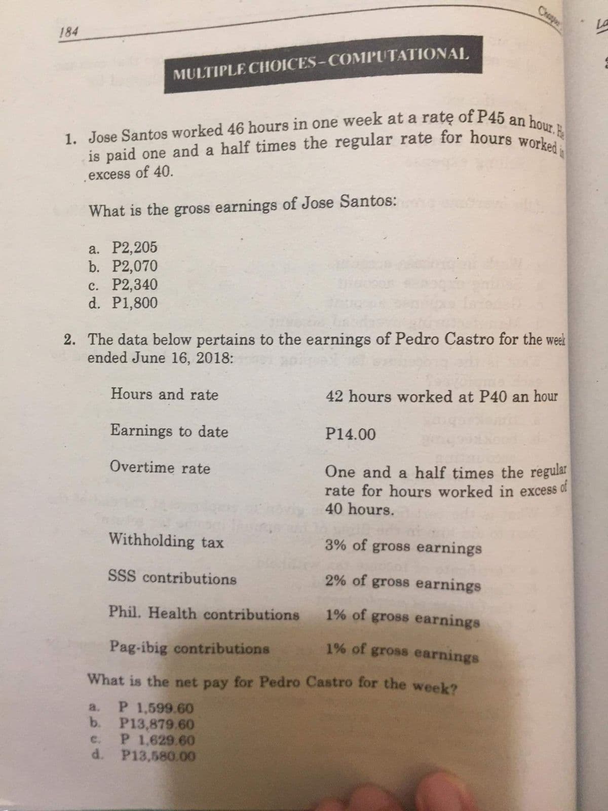 1. Jose Santos worked 46 hours in one week at a ratę of P45 an hour. E
is paid one and a half times the regular rate for hours worked
La
Chap
184
MULTIPLE CHOICES-COMPUTATIONAL
excess of 40.
What is the gross earnings of Jose Santos:
а. Р2,205
b. P2,070
c. P2,340
d. P1,800
2. The data below pertains to the earnings of Pedro Castro for the week
ended June 16, 2018:
Hours and rate
42 hours worked at P40 an hour
Earnings to date
P14.00
Overtime rate
One and a half times the regular
rate for hours worked in excess of
40 hours.
Withholding tax
3% of gross earnings
SSS contributions
2% of gross earnings
Phil. Health contributions
1% of gross earnings
Pag-ibig contributions
1% of gross earnings
What is the net pay for Pedro Castro for the week?
P 1,599.60
b.
a.
P13,879.60
P 1,629.60
d. P13,580.00
c.
