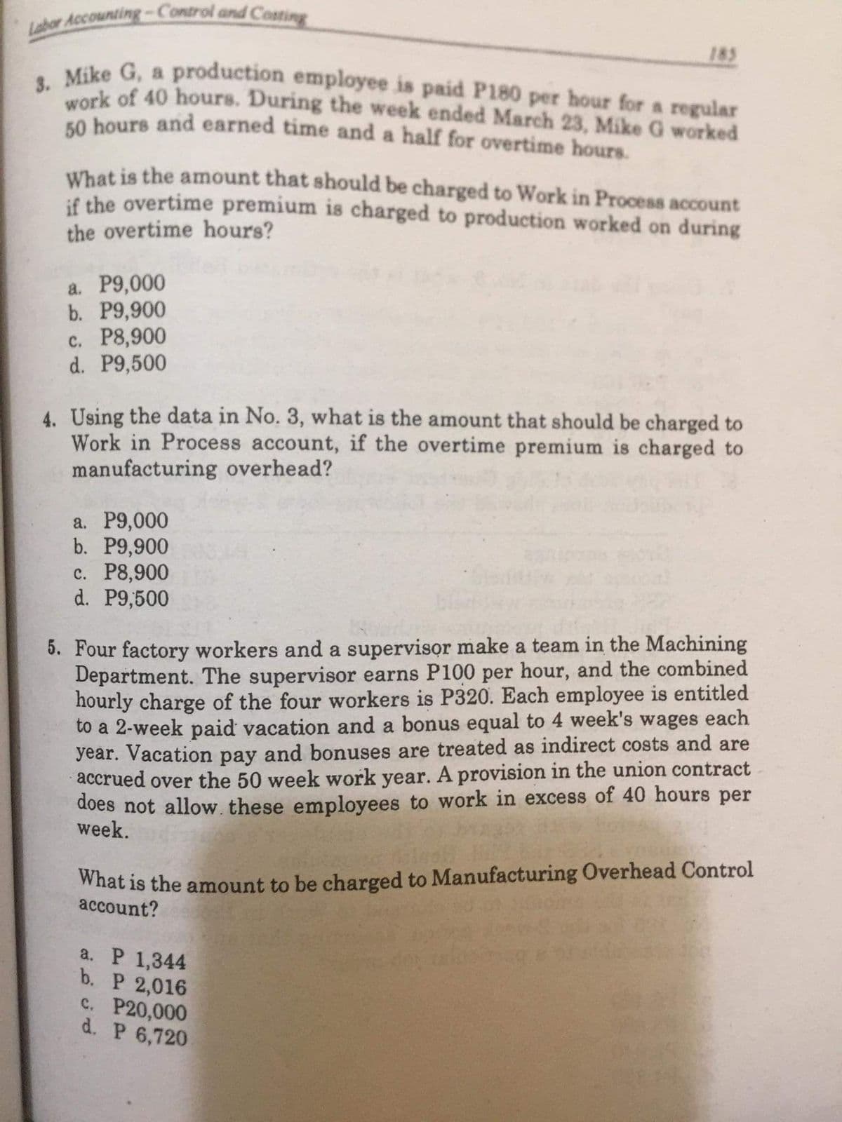 Labor Accounting-Control and Costing
work of 40 hours. During the week ended March 23, Mike G worked
3. Mike G, a production employee is paid P180 per hour for a regular
185
Kike G, a production employee is paid Pl180 per hour for a regular
Sk of 40 hours. During the week ended March 23, Mike G worked
o hours and earned time and a half for overtime hours.
What is the amount that should be charged to Work in Process account
if the overtime premium is charged to production worked on during
the overtime hours?
а. Р9,000
b. Р9,900
с. Р8,900
d. P9,500
4. Using the data in No. 3, what is the amount that should be charged to
Work in Process account, if the overtime premium is charged to
manufacturing overhead?
а. Р9,000
b. P9,900
c. P8,900
d. P9,500
5. Four factory workers and a supervisor make a team in the Machining
Department. The supervisor earns P100 per hour, and the combined
hourly charge of the four workers is P320. Each employee is entitled
to a 2-week paid vacation and a bonus equal to 4 week's wages each
year. Vacation pay and bonuses are treated as indirect costs and are
accrued over the 50 week work year. A provision in the union contract
does not allow. these employees to work in excess of 40 hours per
week.
What is the amount to be charged to Manufacturing Overhead Control
account?
a. P 1,344
b. P 2,016
C. P20,000
d. P 6,720
