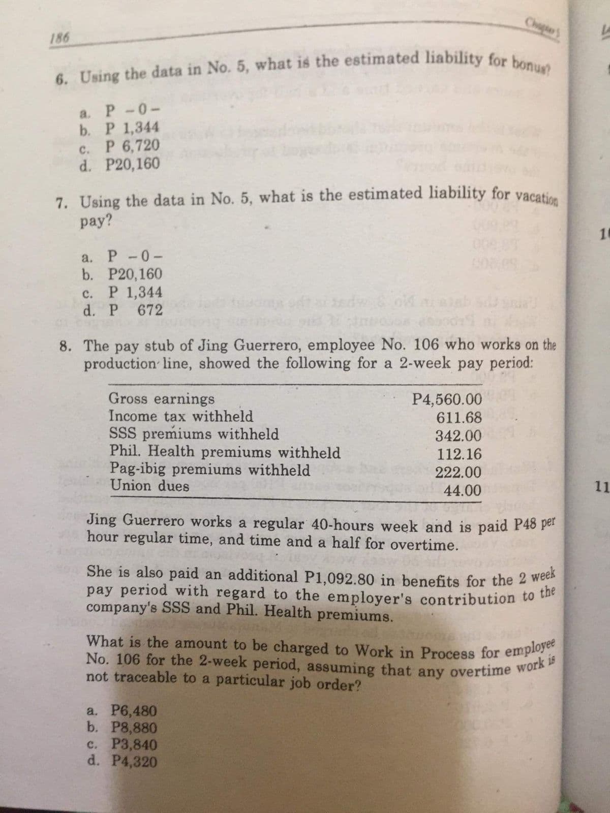 6. Using the data in No. 5, what is the estimated liability for bonus?
She is also paid an additional P1,092.80 in benefits for the 2 week
What is the amount to be charged to Work in Process for employee
No. 106 for the 2-week period, assuming that any overtime work is
Chigie'S
La
186
a. P-0-
b. Р 1,344
c. P 6,720
d. P20,160
7. Using the data in No. 5, what is the estimated liability for vacatice
pay?
10
a. Р -0-
b. P20,160
с. Р 1,344
Sed
d. P
672
8. The pay stub of Jing Guerrero, employee No. 106 who works on the
production line, showed the following for a 2-week pay period:
P4,560.00
611.68
Gross earnings
Income tax withheld
SSS premiums withheld
Phil. Health premiums withheld
Pag-ibig premiums withheld
Union dues
342.00
112.16
222.00
44.00
11
Jing Guerrero works a regular 40-hours week and is paid P48 per
hour regular time, and time and a half for overtime.
She is also paid an additional P1,092.80 in benefits for the 2 wee
pay period with regard to the employer's contribution to the
company's SSS and Phil. Health premiums.
What is the amount to be charged to Work in Process for emplo
not traceable to a particular job order?
a. P6,480
b. P8,880
c. P3,840
d. P4,320
