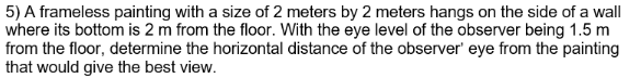 5) A frameless painting with a size of 2 meters by 2 meters hangs on the side of a wall
where its bottom is 2 m from the floor. With the eye level of the observer being 1.5 m
from the floor, determine the horizontal distance of the observer' eye from the painting
that would give the best view.
