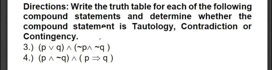 Directions: Write the truth table for each of the following
compound statements and determine whether the
compound statement is Tautology, Contradiction or
Contingency.
3.) (p v q) A (~pa ~q )
4.) (p ^ ~q) ^ ( p = q )
