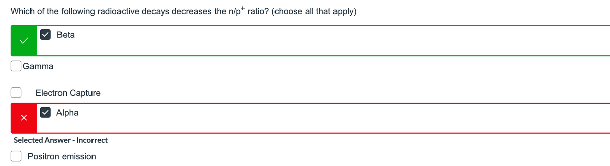 Which of the following radioactive decays decreases the n/p* ratio? (choose all that apply)
Beta
|Gamma
Electron Capture
Alpha
Selected Answer - Incorrect
Positron emission
