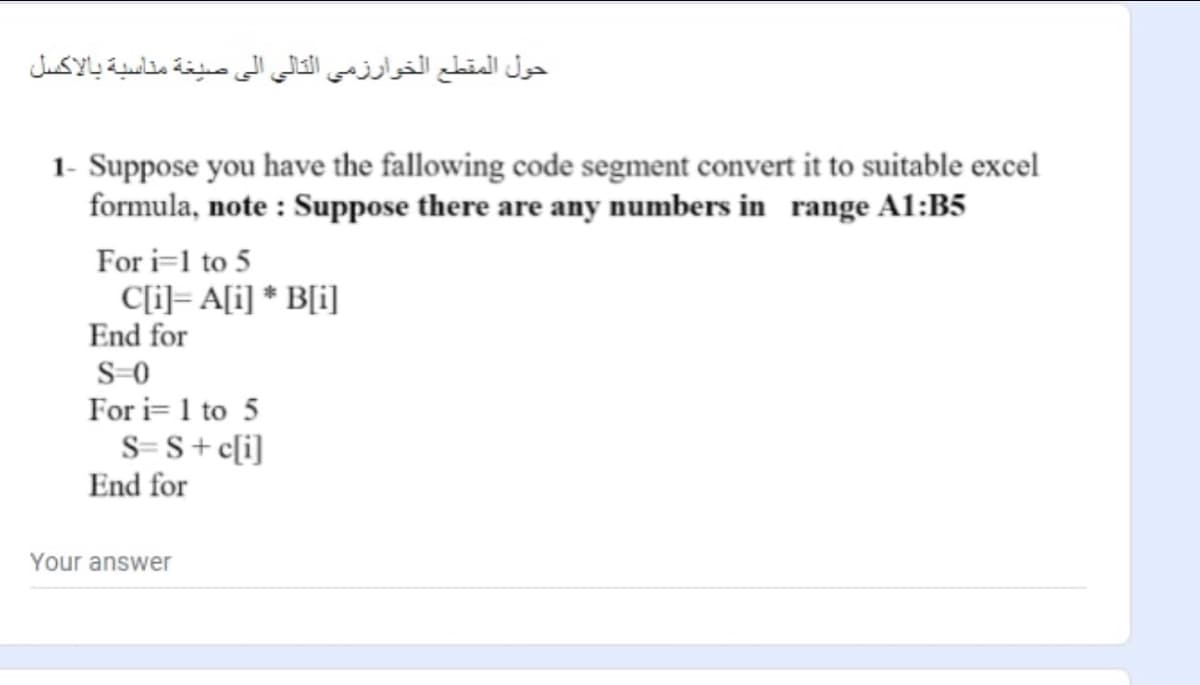 حول المقطع الخوارزمي التالي إلى صيغة مناسية بالاكسل
1- Suppose you have the fallowing code segment convert it to suitable excel
formula, note : Suppose there are any numbers in range A1:B5
For i=l to 5
C[i]= A[i] * B[i]
End for
S-0
For i= 1 to 5
S= S+c[i]
End for
Your answer
