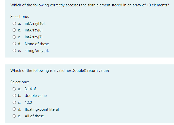 Which of the following correctly accesses the sixth element stored in an array of 10 elements?
Select one:
Оа. intArrayl10};
O b. intArray[6];
O. intArray[7]);
O d. None of these
O e. stringArray[5];
Which of the following is a valid nexDouble() return value?
Select one:
O a.
3.1416
O b. double value
Ос. 12.0
O d. floating-point literal
e.
All of these
