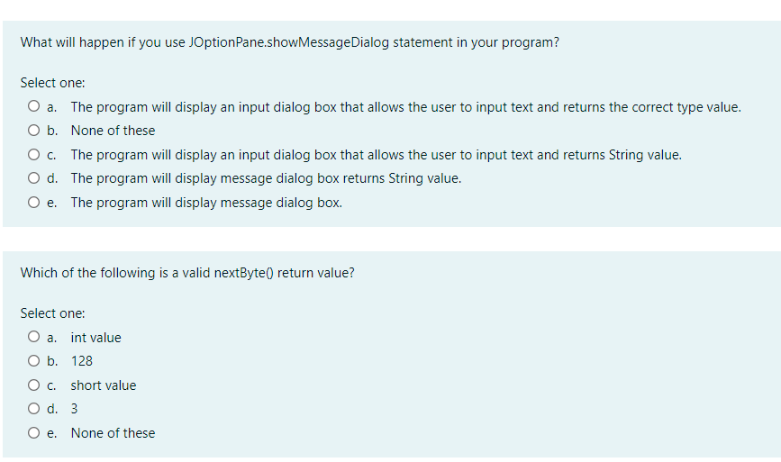 What will happen if you use JOptionPane.showMessageDialog statement in your program?
Select one:
O a. The program will display an input dialog box that allows the user to input text and returns the correct type value.
O b. None of these
O. The program will display an input dialog box that allows the user to input text and returns String value.
O d. The program will display message dialog box returns String value.
e. The program will display message dialog box.
Which of the following is a valid nextByte() return value?
Select one:
O a. int value
O b. 128
O . short value
O d. 3
O e. None of these
