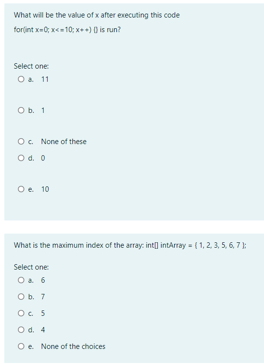 What will be the value of x after executing this code
for(int x=0; x<=10; x++) {} is run?
Select one:
Оа. 11
O b. 1
Ос.
None of these
O d. 0
О е. 10
What is the maximum index of the array: int[] intArray = { 1, 2, 3, 5, 6, 7 };
Select one:
Оа. 6
O b. 7
Ос. 5
O d. 4
O e. None of the choices
