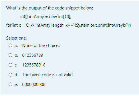 What is the output of the code snippet below:
int[] intArray = new int[10];
for(int x = 0; x<intArray.length; x++){System.out.print(intArray[x]);}
Select one:
O a. None of the choices
O b. 012356789
O . 1235678910
O d. The given code is not valid
O e. 0000000000
