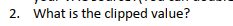 2. What is the clipped value?
