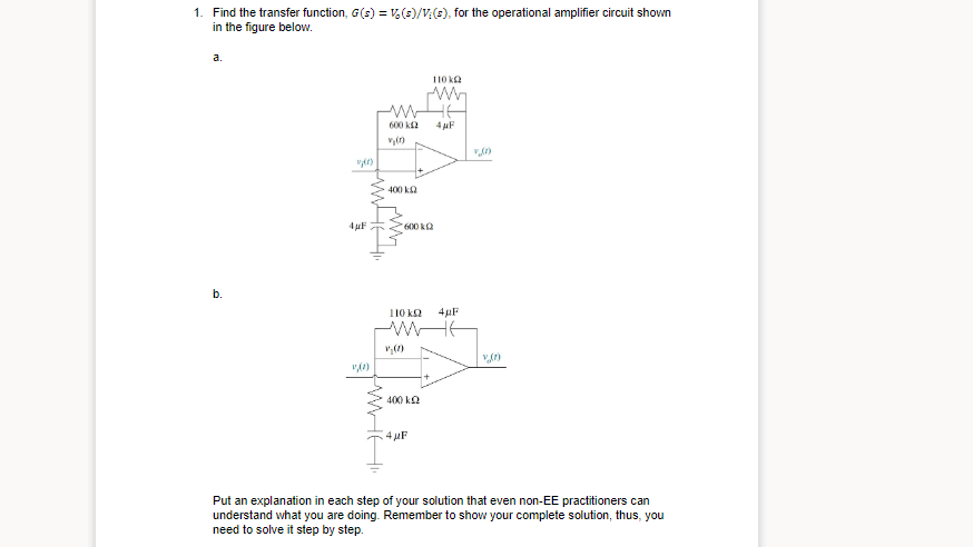 1. Find the transfer function, G(s) = V(3)/V(3), for the operational amplifier circuit shown
in the figure below.
a.
110 ka
600 k2
4 µF
400 ka
4 µF
600 kQ
b.
110 k2
4µF
400 k2
4 uF
Put an explanation in each step of your solution that even non-EE practitioners can
understand what you are doing. Remember to show your complete solution, thus, you
need to solve it step by step.
