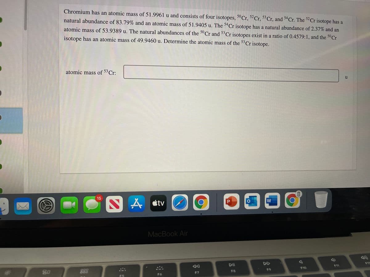 Chromium has an atomic mass of 51.9961 u and consists of four isotopes, 5° Cr, 52Cr, Cr, and 34Cr. The ²Cr isotope has a
natural abundance of 83.79% and an atomic mass of 51.9405 u. The 34Cr isotope has a natural abundance of 2.37% and an
atomic mass of 53.9389 u. The natural abundances of the 3°Cr and 33Cr isotopes exist in a ratio of 0.4579:1, and the 3°C.
isotope has an atomic mass of 49.9460 u. Determine the atomic mass of the 33Cr isotope.
atomic mass of 53 Cr:
u
15
A étv
W
MacBook Air
DII
DD
80
DO0
F12
F11
F7
FB
F9
F10
F5
F6
