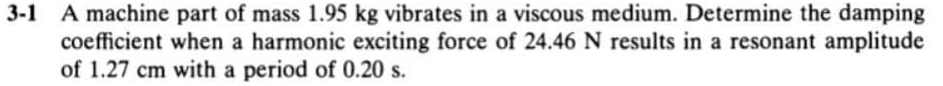 A machine part of mass 1.95 kg vibrates in a viscous medium. Determine the damping
coefficient when a harmonic exciting force of 24.46 N results in a resonant amplitude
of 1.27 cm with a period of 0.20 s.
3-1
