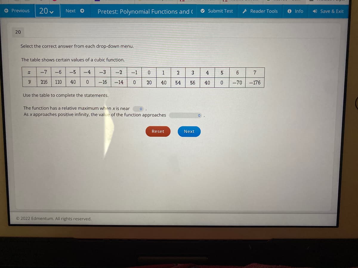 Previous 20✓ Next → Pretest: Polynomial Functions and (
20
Select the correct answer from each drop-down menu.
The table shows certain values of a cubic function.
I
y
-7 -6 -5
216 110 40
-4
0
-3
-16
Use the table to complete the statements.
Ⓒ2022 Edmentum. All rights reserved.
-2
-14
-1
0
1
0 20 40
The function has a relative maximum when x is near
As x approaches positive infinity, the value of the function approaches
Reset
2
54
Submit Test
3
4
56 40
Next
5
6
0 -70
Reader Tools
7
-176
i Info
➡Save & Exit