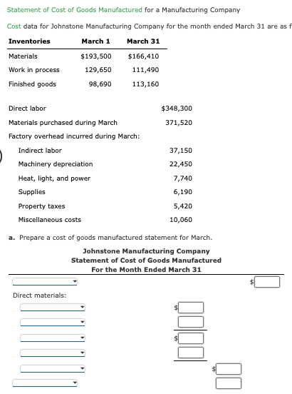 Statement of Cost of Goods Manufactured for a Manufacturing Company
Cost data for Johnstone Manufacturing Company for the month ended March 31 are as f
Inventories
March 1
March 31
Materials
Work in process
Finished goods
$193,500
129,650
98,690
$166,410
111,490
113,160
Direct labor
Materials purchased during March
Factory overhead incurred during March:
Indirect labor
Machinery depreciation
Heat, light, and power
Supplies
Property taxes
Miscellaneous costs
Direct materials:
$348,300
371,520
37,150
22,450
7,740
6,190
5,420
10,060
a. Prepare a cost of goods manufactured statement for March.
Johnstone Manufacturing Company
Statement of Cost of Goods Manufactured
For the Month Ended March 31