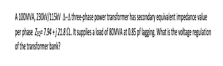 A 100MVA, 230kV/15kV A-A three-phase power transformer has secondary equivalent impedance value
per phase Zeq- 7.94+j 21.8 9...It supplies a load of 80MVA at 0.85 pf lagging. What is the voltage regulation
of the transformer bank?