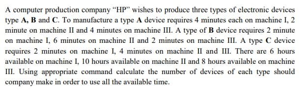 A computer production company "HP" wishes to produce three types of electronic devices
type A, B and C. To manufacture a type A device requires 4 minutes each on machine I, 2
minute on machine II and 4 minutes on machine III. A type of B device requires 2 minute
on machine I, 6 minutes on machine II and 2 minutes on machine III. A type C device
requires 2 minutes on machine I, 4 minutes on machine II and III. There are 6 hours
available on machine I, 10 hours available on machine II and 8 hours available on machine
III. Using appropriate command calculate the number of devices of each type should
company make in order to use all the available time.
