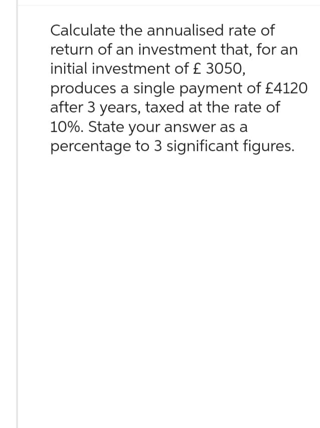 Calculate the annualised rate of
return of an investment that, for an
initial investment of £ 3050,
produces a single payment of £4120
after 3 years, taxed at the rate of
10%. State your answer as a
percentage to 3 significant figures.