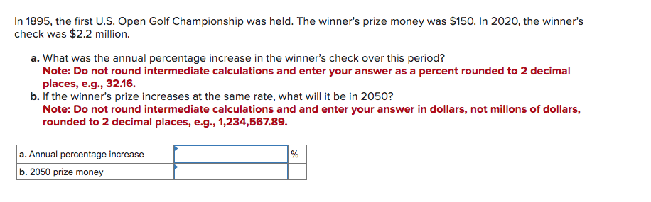 In 1895, the first U.S. Open Golf Championship was held. The winner's prize money was $150. In 2020, the winner's
check was $2.2 million.
a. What was the annual percentage increase in the winner's check over this period?
Note: Do not round intermediate calculations and enter your answer as a percent rounded to 2 decimal
places, e.g., 32.16.
b. If the winner's prize increases at the same rate, what will it be in 2050?
Note: Do not round intermediate calculations and and enter your answer in dollars, not millons of dollars,
rounded to 2 decimal places, e.g., 1,234,567.89.
a. Annual percentage increase
b. 2050 prize money
%