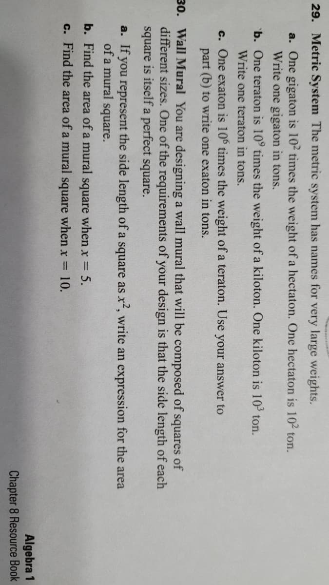 29. Metric System The metric system has names for very large weights.
a. One gigaton is 102 times the weight of a hectaton. One hectaton is 102 ton.
Write one gigaton in tons.
b. One teraton is 10° times the weight of a kiloton. One kiloton is 103 ton.
Write one teraton in tons.
c. One exaton is 10° times the weight of a teraton. Use your answer to
part (b) to write one exaton in tons.
30. Wall Mural You are designing a wall mural that will be composed of squares of
different sizes. One of the requirements of your design is that the side length of each
square is itself a perfect square.
a. If you represent the side length of a square as x, write an expression for the area
of a mural square.
b. Find the area of a mural square when x = 5.
c. Find the area of a mural square when x =
10.
Algebra 1
Chapter 8 Resource Book
