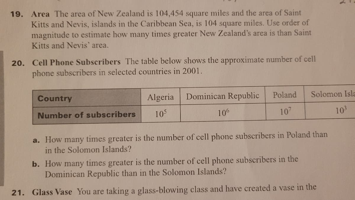 Area The area of New Zealand is 104,454 square miles and the area of Saint
Kitts and Nevis, islands in the Caribbean Sea, is 104 square miles. Use order of
magnitude to estimate how many times greater New Zealand's area is than Saint
Kitts and Nevis' area.
19.
20. Cell Phone Subscribers The table below shows the approximate number of cell
phone subscribers in selected countries in 2001.
Country
Algeria
Dominican Republic
Poland
Solomon Isla
Number of subscribers
105
106
107
103
a. How many times greater is the number
in the Solomon Islands?
cell phone subscribers in Poland than
b. How many times greater is the number of cell phone subscribers in the
Dominican Republic than in the Solomon Islands?
21. Glass Vase You are taking a glass-blowing class and have created a vase in the
