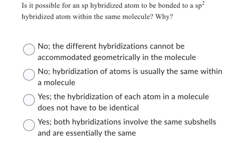 Is it possible for an sp hybridized atom to be bonded to a sp²
hybridized atom within the same molecule? Why?
O
No; the different hybridizations cannot be
accommodated geometrically in the molecule
O
No; hybridization of atoms is usually the same within
a molecule
Yes; the hybridization of each atom in a molecule
does not have to be identical
Yes; both hybridizations involve the same subshells
and are essentially the same