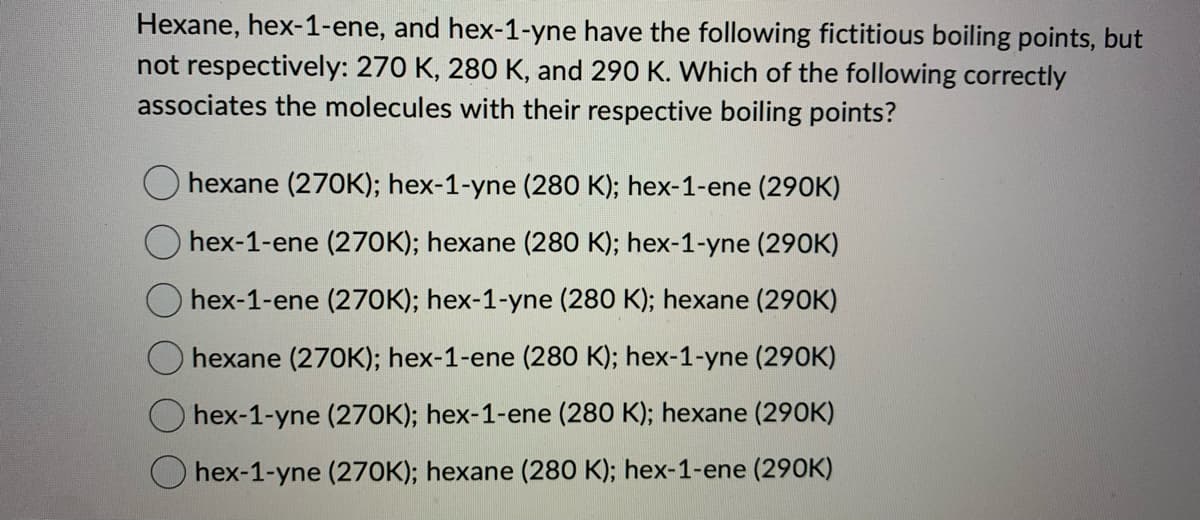 Hexane, hex-1-ene, and hex-1-yne have the following fictitious boiling points, but
not respectively: 270 K, 280 K, and 290 K. Which of the following correctly
associates the molecules with their respective boiling points?
hexane (270K); hex-1-yne (280 K); hex-1-ene (290K)
hex-1-ene (270K); hexane (280 K); hex-1-yne (290K)
O hex-1-ene (270K); hex-1-yne (280 K); hexane (290K)
hexane (270K); hex-1-ene (280 K); hex-1-yne (290K)
hex-1-yne (270K); hex-1-ene (280 K); hexane (290K)
Ohex-1-yne (270K); hexane (280 K); hex-1-ene (290K)