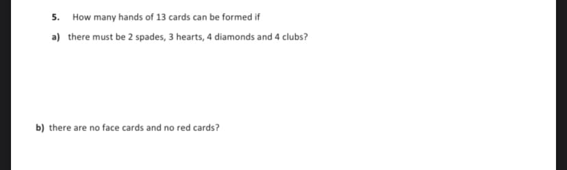 5. How many hands of 13 cards can be formed if
a) there must be 2 spades, 3 hearts, 4 diamonds and 4 clubs?
b) there are no face cards and no red cards?