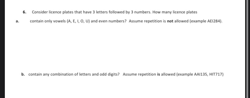 6. Consider licence plates that have 3 letters followed by 3 numbers. How many licence plates
a. contain only vowels (A, E, I, O, U) and even numbers? Assume repetition is not allowed (example AE1284).
b. contain any combination of letters and odd digits? Assume repetition is allowed (example AAI135, HIT717)