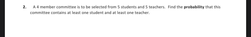 2. A 4 member committee is to be selected from 5 students and 5 teachers. Find the probability that this
committee contains at least one student and at least one teacher.