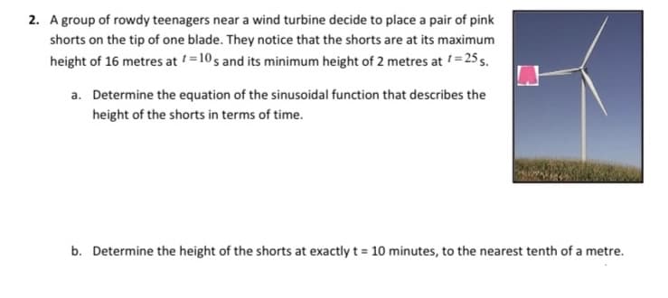 2. A group of rowdy teenagers near a wind turbine decide to place a pair of pink
shorts on the tip of one blade. They notice that the shorts are at its maximum
height of 16 metres at =10 s and its minimum height of 2 metres at =25 s.
a. Determine the equation of the sinusoidal function that describes the
height of the shorts in terms of time.
b. Determine the height of the shorts at exactly t = 10 minutes, to the nearest tenth of a metre.
