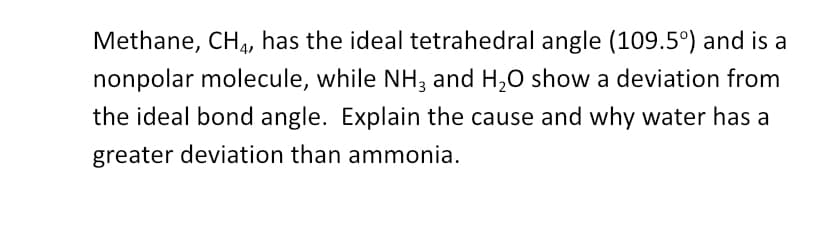 Methane, CH4, has the ideal tetrahedral angle (109.5°) and is a
nonpolar molecule, while NH3 and H₂O show a deviation from
the ideal bond angle. Explain the cause and why water has a
greater deviation than ammonia.