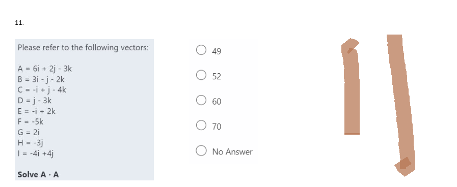11.
Please refer to the following vectors:
A = 6i + 2j - 3k
B = 3i -j - 2k
C = -i + j - 4k
D =j-3k
E = -i + 2k
F = -5k
G = 2i
H = -3j
| = -4i +4j
Solve A - A
O 49
O 52
60
O 70
O No Answer
"]