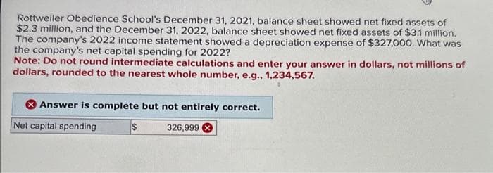 Rottweiler Obedience School's December 31, 2021, balance sheet showed net fixed assets of
$2.3 million, and the December 31, 2022, balance sheet showed net fixed assets of $3.1 million.
The company's 2022 income statement showed a depreciation expense of $327,000. What was
the company's net capital spending for 2022?
Note: Do not round intermediate calculations and enter your answer in dollars, not millions of
dollars, rounded to the nearest whole number, e.g., 1,234,567.
Answer is complete but not entirely correct.
Net capital spending
$
326,999