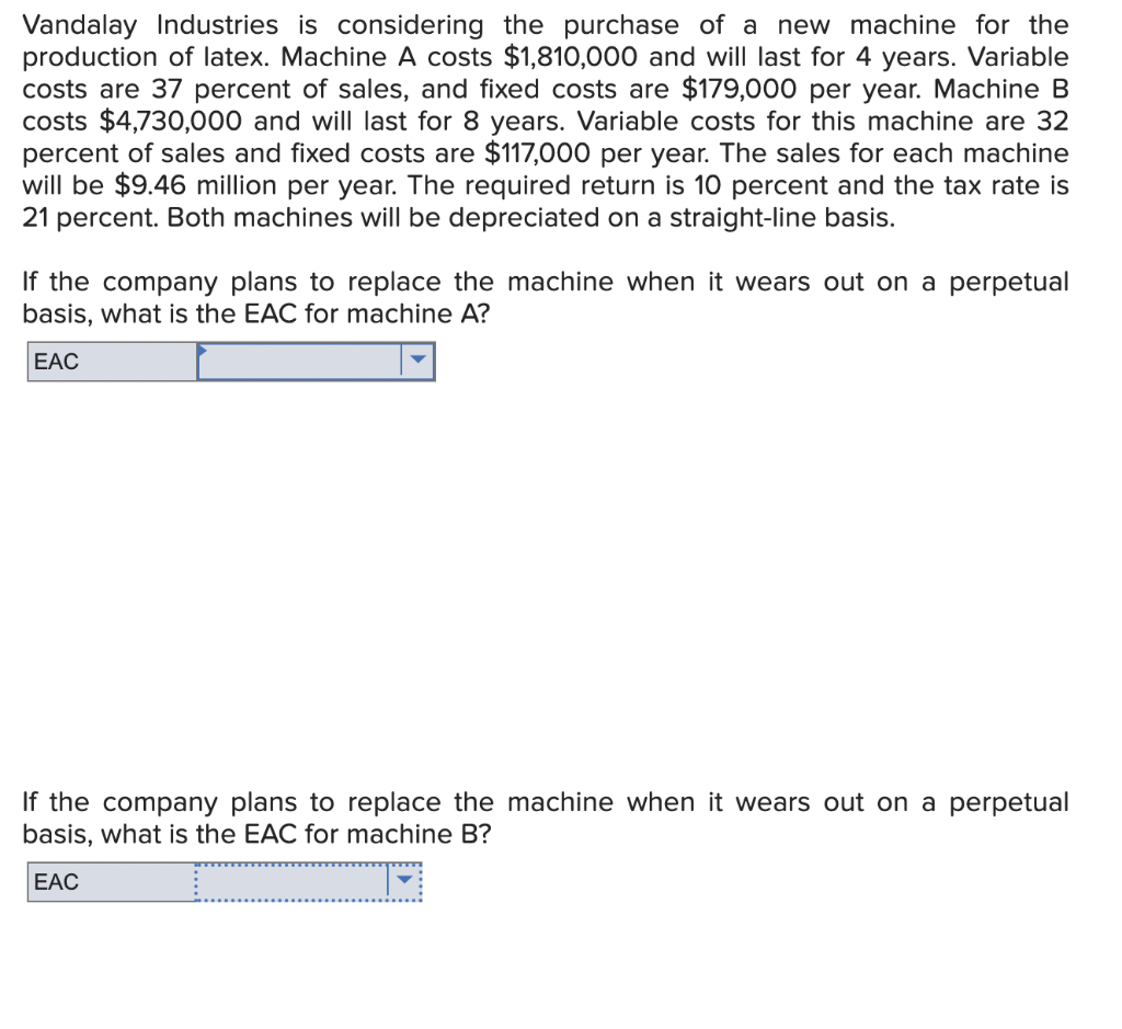 Vandalay Industries is considering the purchase of a new machine for the
production of latex. Machine A costs $1,810,000 and will last for 4 years. Variable
costs are 37 percent of sales, and fixed costs are $179,000 per year. Machine B
costs $4,730,000 and will last for 8 years. Variable costs for this machine are 32
percent of sales and fixed costs are $117,000 per year. The sales for each machine
will be $9.46 million per year. The required return is 10 percent and the tax rate is
21 percent. Both machines will be depreciated on a straight-line basis.
If the company plans to replace the machine when it wears out on a perpetual
basis, what is the EAC for machine A?
EAC
If the company plans to replace the machine when it wears out on a perpetual
basis, what is the EAC for machine B?
EAC