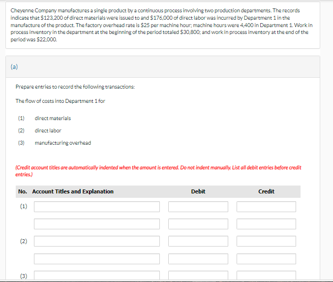 Cheyenne Company manufactures a single product by a continuous process involving two production departments. The records
indicate that $123,200 of direct materials were issued to and $176,000 of direct labor was incurred by Department 1 in the
manufacture of the product. The factory overhead rate is $25 per machine hour; machine hours were 4,400 in Department 1. Work in
process inventory in the department at the beginning of the period totaled $30,800; and work in process inventory at the end of the
period was $22,000.
(a)
Prepare entries to record the following transactions:
The flow of costs into Department 1 for
(1)
direct materials
(2)
direct labor
(3) manufacturing overhead
(Credit account titles are automatically indented when the amount is entered. Do not indent manually. List all debit entries before credit
entries.)
No. Account Titles and Explanation
(1)
(2)
m
Debit
Credit