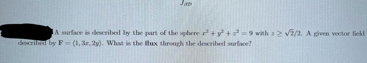 Jap
A surface is described by the part of the sphere ² + y² + 2² = 9 with z 2 √2/2. A given vector field
described by F = (1, 3r, 2y). What is the flux through the described surface?