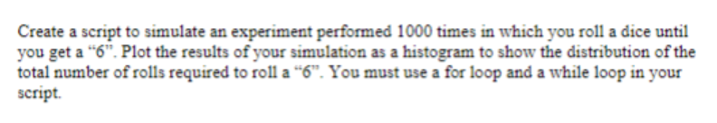 Create a script to simulate an experiment performed 1000 times in which you roll a dice until
you get a "6". Plot the results of your simulation as a histogram to show the distribution of the
total number of rolls required to roll a "6". You must use a for loop and a while loop in your
script.